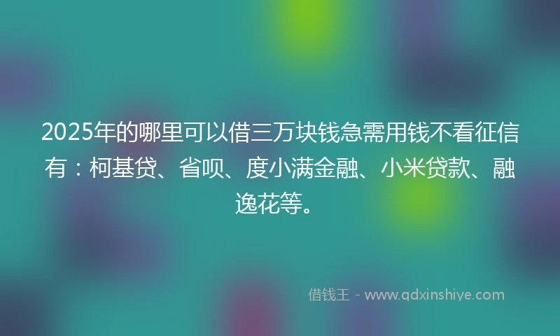 2025年的哪里可以借三万块钱急需用钱不看征信有：柯基贷、省呗、度小满金融、小米贷款、融逸花等。