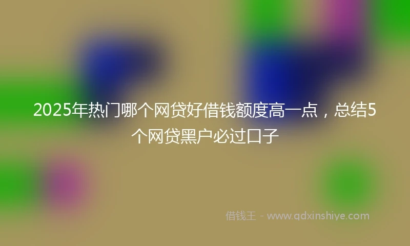 2025年热门哪个网贷好借钱额度高一点，总结5个网贷黑户必过口子