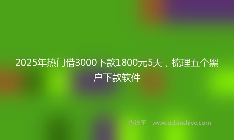 2025年热门借3000下款1800元5天,梳理五个黑户下款软件
