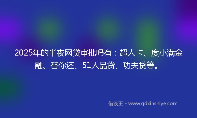 2025年的半夜网贷审批吗有：超人卡、度小满金融、替你还、51人品贷、功夫贷等。