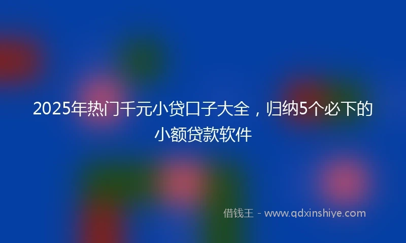 2025年热门千元小贷口子大全，归纳5个必下的小额贷款软件