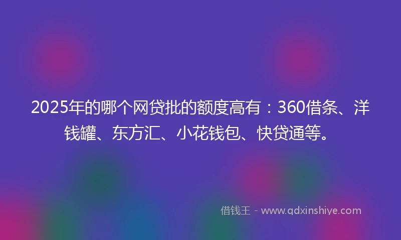 2025年的哪个网贷批的额度高有：360借条、洋钱罐、东方汇、小花钱包、快贷通等。