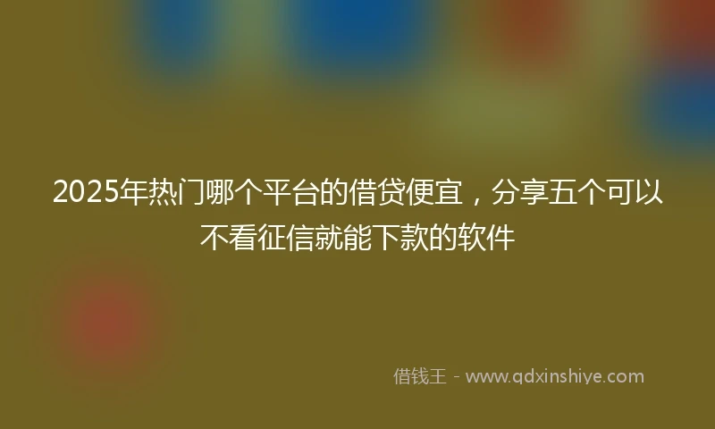 2025年热门哪个平台的借贷便宜，分享五个可以不看征信就能下款的软件