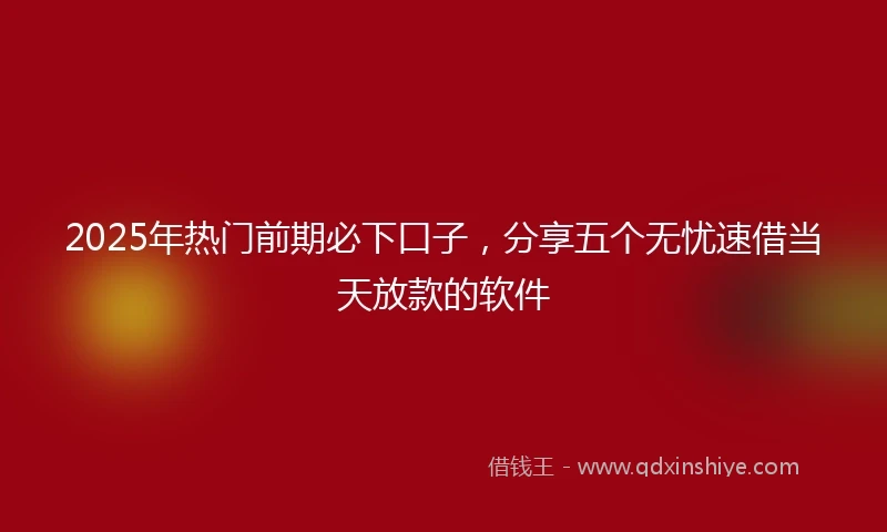 2025年热门前期必下口子，分享五个无忧速借当天放款的软件