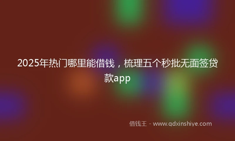 2025年热门哪里能借钱，梳理五个秒批无面签贷款app