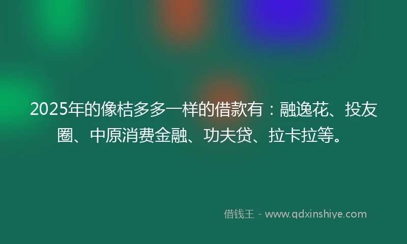 2025年的像桔多多一样的借款有：融逸花、投友圈、中原消费金融、功夫贷、拉卡拉等。
