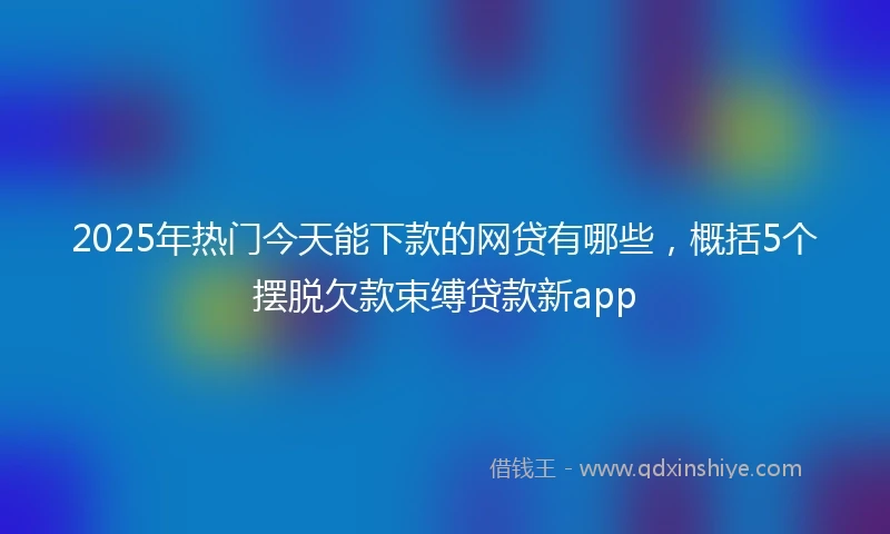 2025年热门今天能下款的网贷有哪些，概括5个摆脱欠款束缚贷款新app