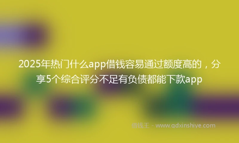 2025年热门什么app借钱容易通过额度高的，分享5个综合评分不足有负债都能下款app