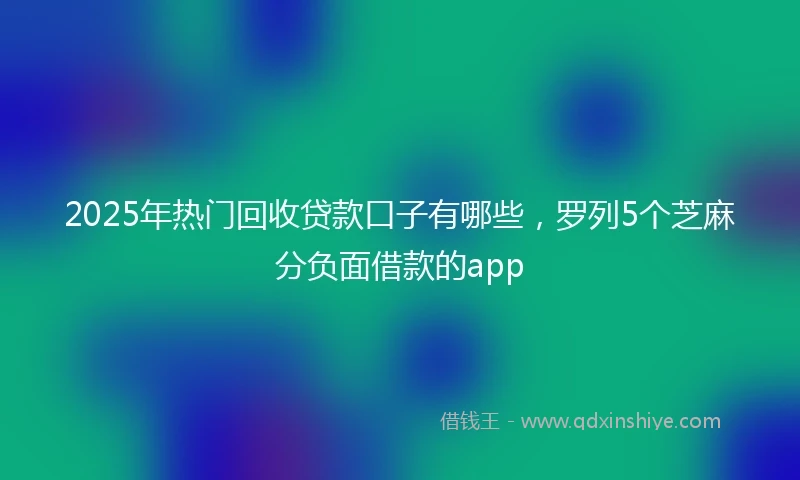 2025年热门回收贷款口子有哪些，罗列5个芝麻分负面借款的app