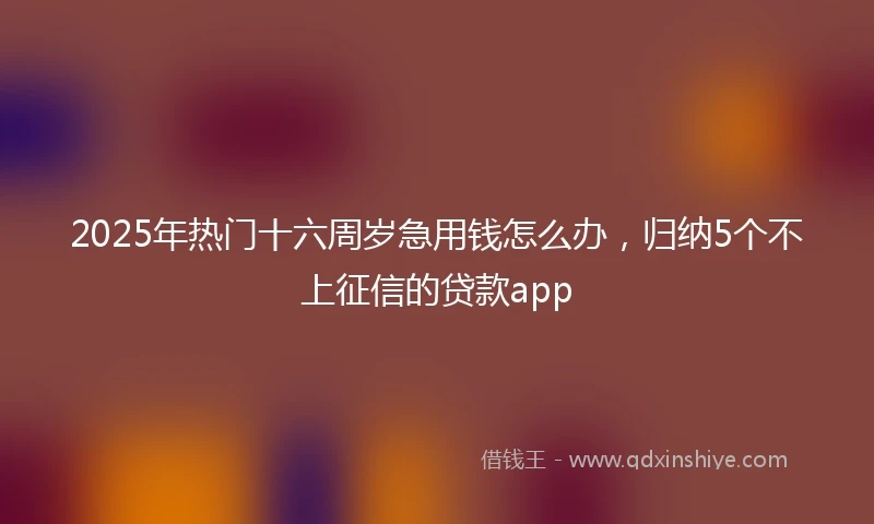 2025年热门十六周岁急用钱怎么办，归纳5个不上征信的贷款app
