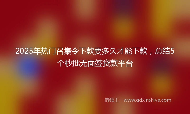 2025年热门召集令下款要多久才能下款，总结5个秒批无面签贷款平台
