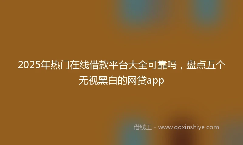 2025年热门在线借款平台大全可靠吗，盘点五个无视黑白的网贷app