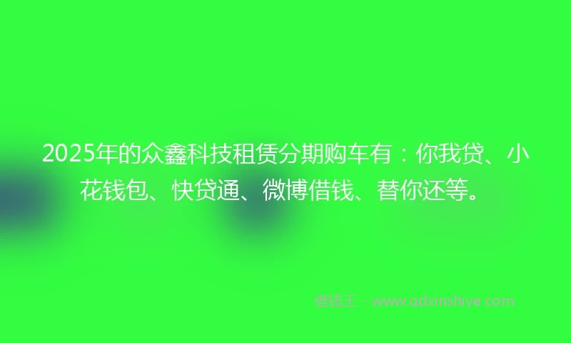 2025年的众鑫科技租赁分期购车有：你我贷、小花钱包、快贷通、微博借钱、替你还等。