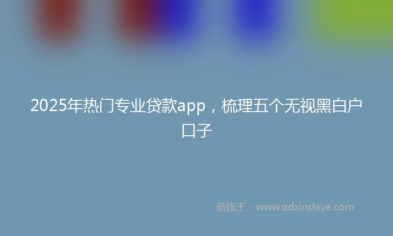 2025年热门专业贷款app,梳理五个无视黑白户口子