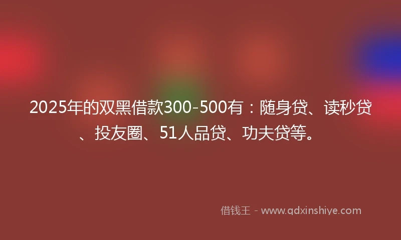 2025年的双黑借款300-500有：随身贷、读秒贷、投友圈、51人品贷、功夫贷等。