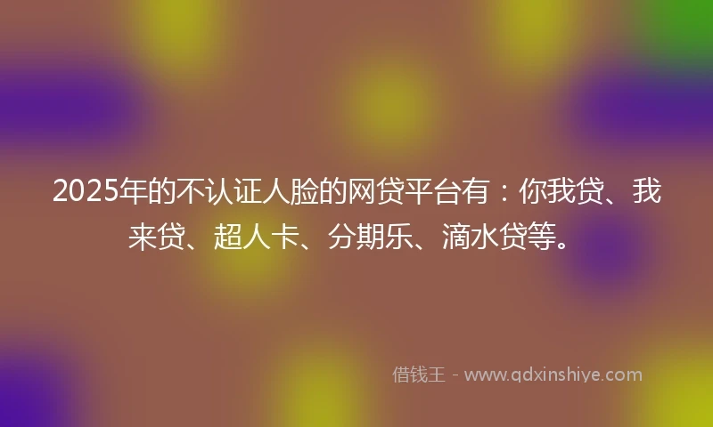 2025年的不认证人脸的网贷平台有：你我贷、我来贷、超人卡、分期乐、滴水贷等。