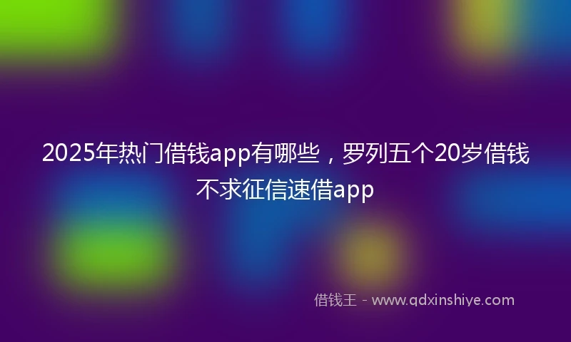2025年热门借钱app有哪些,罗列五个20岁借钱不求征信速借app