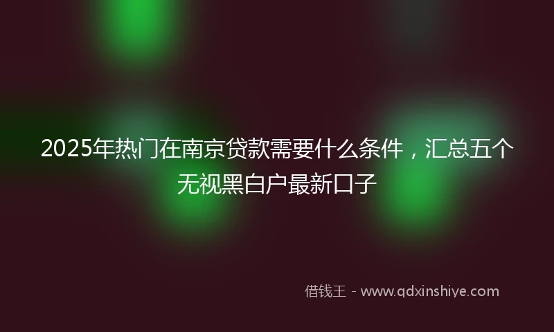2025年热门在南京贷款需要什么条件，汇总五个无视黑白户最新口子