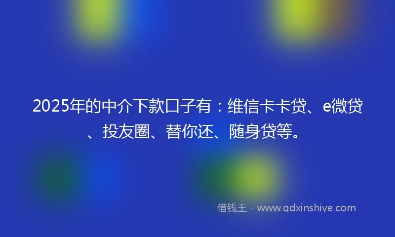 2025年的中介下款口子有：维信卡卡贷、e微贷、投友圈、替你还、随身贷等。