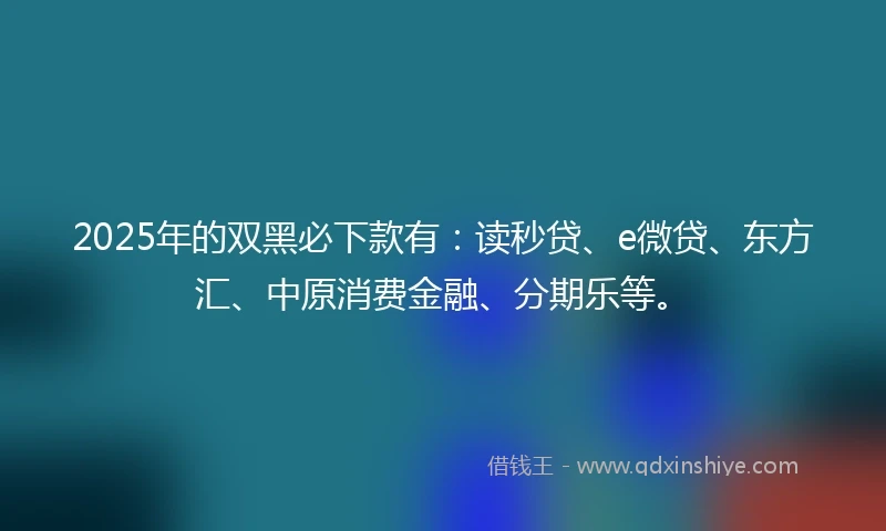 2025年的双黑必下款有：读秒贷、e微贷、东方汇、中原消费金融、分期乐等。