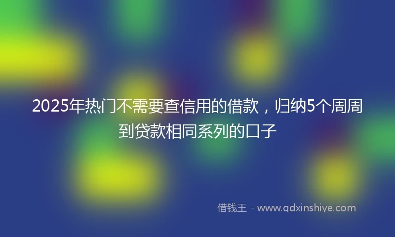 2025年热门不需要查信用的借款，归纳5个周周到贷款相同系列的口子