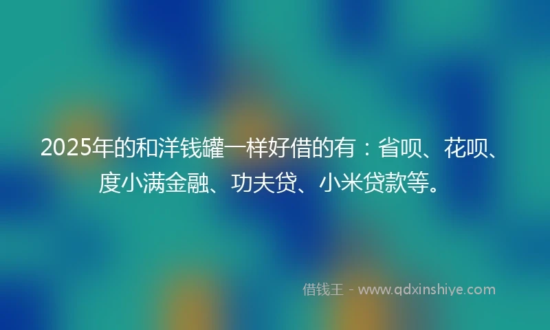 2025年的和洋钱罐一样好借的有:省呗、花呗、度小满金融、功夫贷、小米贷款等。