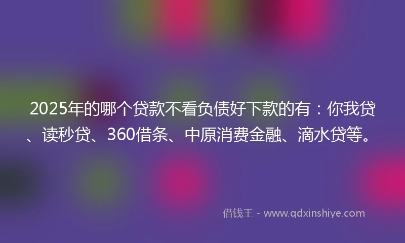 2025年的哪个贷款不看负债好下款的有：你我贷、读秒贷、360借条、中原消费金融、滴水贷等。
