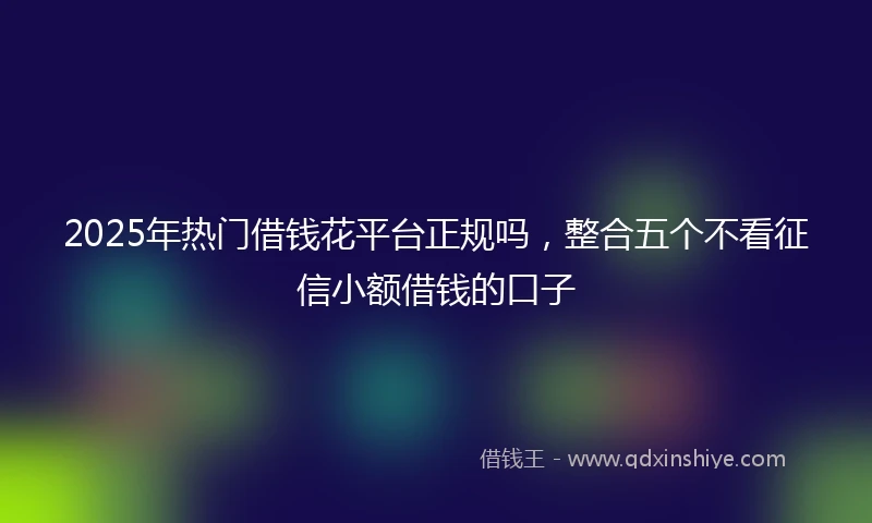 2025年热门借钱花平台正规吗，整合五个不看征信小额借钱的口子