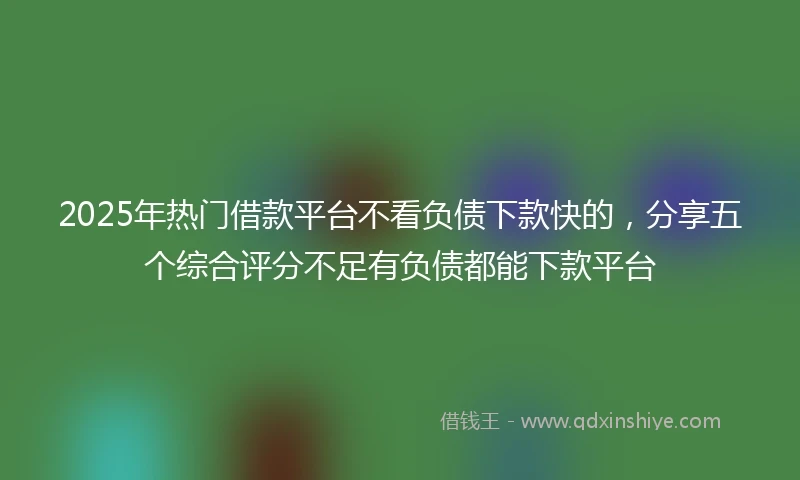 2025年热门借款平台不看负债下款快的，分享五个综合评分不足有负债都能下款平台