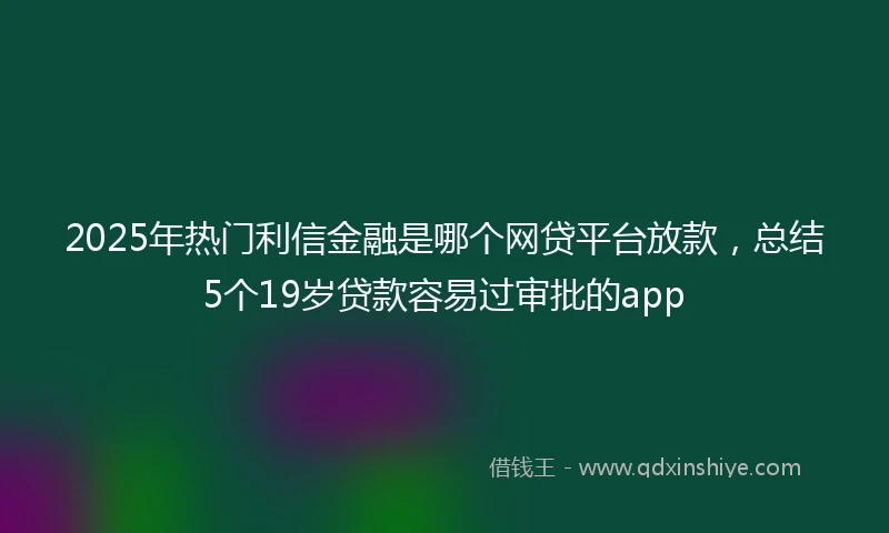 2025年热门利信金融是哪个网贷平台放款，总结5个19岁贷款容易过审批的app