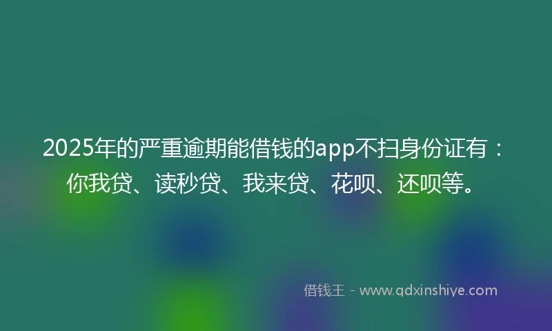 2025年的严重逾期能借钱的app不扫身份证有：你我贷、读秒贷、我来贷、花呗、还呗等。