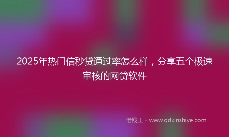 2025年热门信秒贷通过率怎么样,分享五个极速审核的网贷软件
