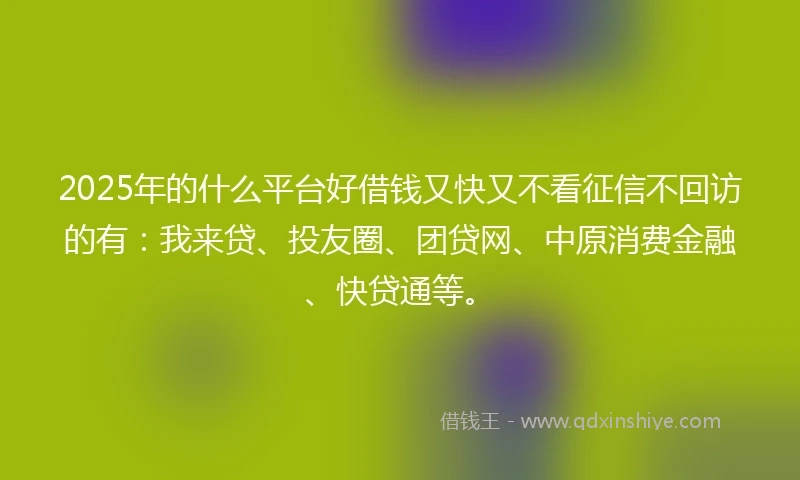 2025年的什么平台好借钱又快又不看征信不回访的有：我来贷、投友圈、团贷网、中原消费金融、快贷通等。