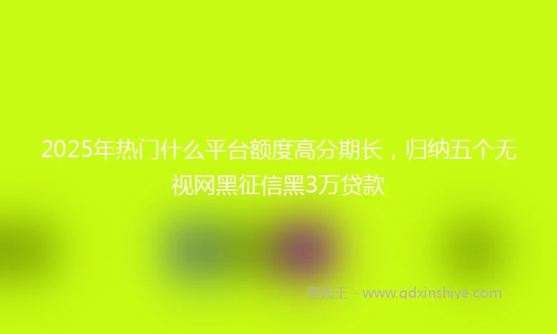 2025年热门什么平台额度高分期长，归纳五个无视网黑征信黑3万贷款