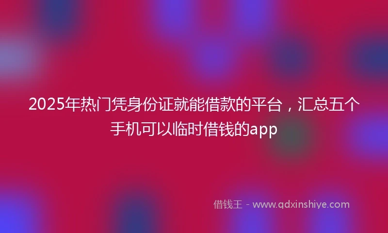 2025年热门凭身份证就能借款的平台，汇总五个手机可以临时借钱的app