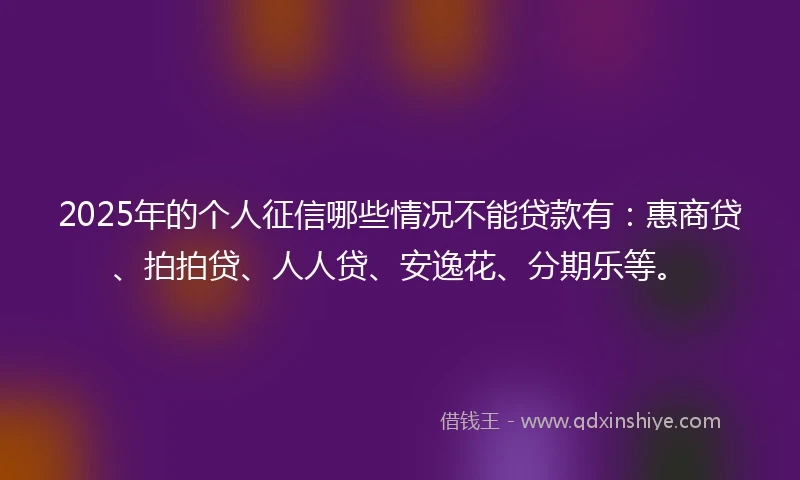 2025年的个人征信哪些情况不能贷款有：惠商贷、拍拍贷、人人贷、安逸花、分期乐等。