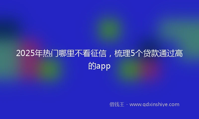 2025年热门哪里不看征信，梳理5个贷款通过高的app