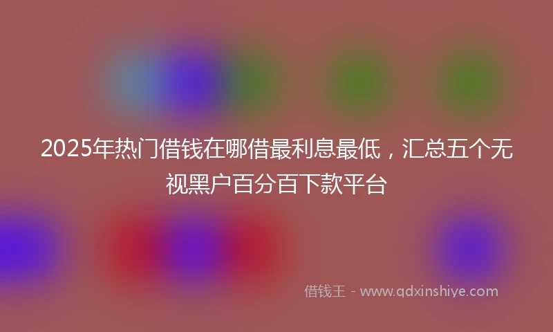 2025年热门借钱在哪借最利息最低，汇总五个无视黑户百分百下款平台