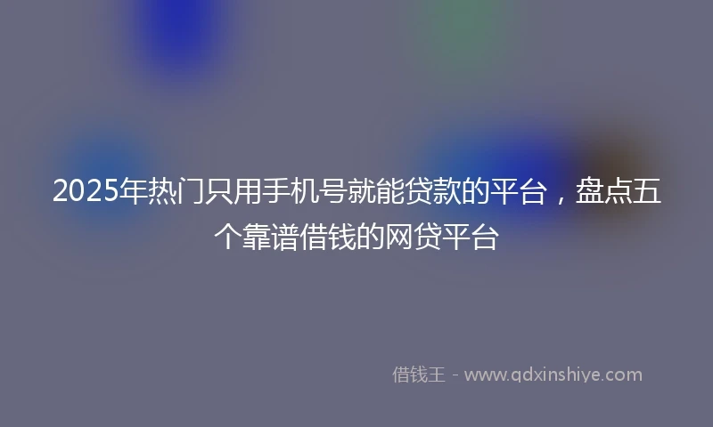 2025年热门只用手机号就能贷款的平台，盘点五个靠谱借钱的网贷平台