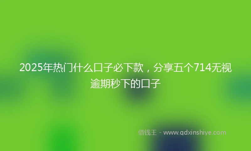 2025年热门什么口子必下款,分享五个714无视逾期秒下的口子