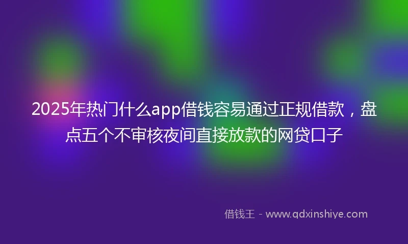 2025年热门什么app借钱容易通过正规借款,盘点五个不审核夜间直接放款的网贷口子