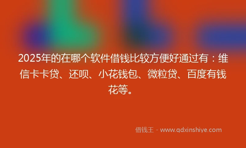 2025年的在哪个软件借钱比较方便好通过有：维信卡卡贷、还呗、小花钱包、微粒贷、百度有钱花等。