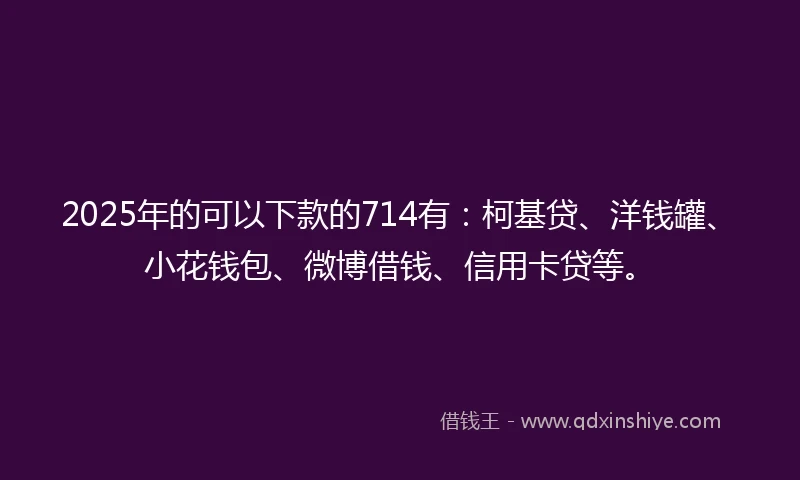 2025年的可以下款的714有：柯基贷、洋钱罐、小花钱包、微博借钱、信用卡贷等。