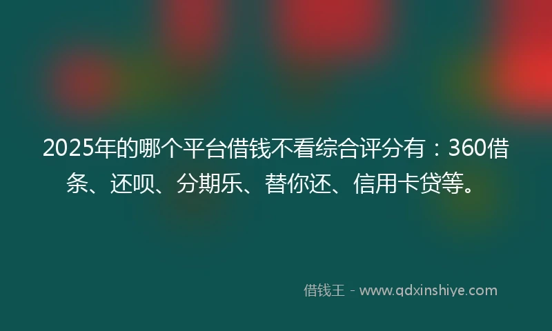 2025年的哪个平台借钱不看综合评分有：360借条、还呗、分期乐、替你还、信用卡贷等。