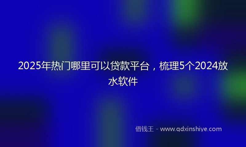 2025年热门哪里可以贷款平台，梳理5个2024放水软件