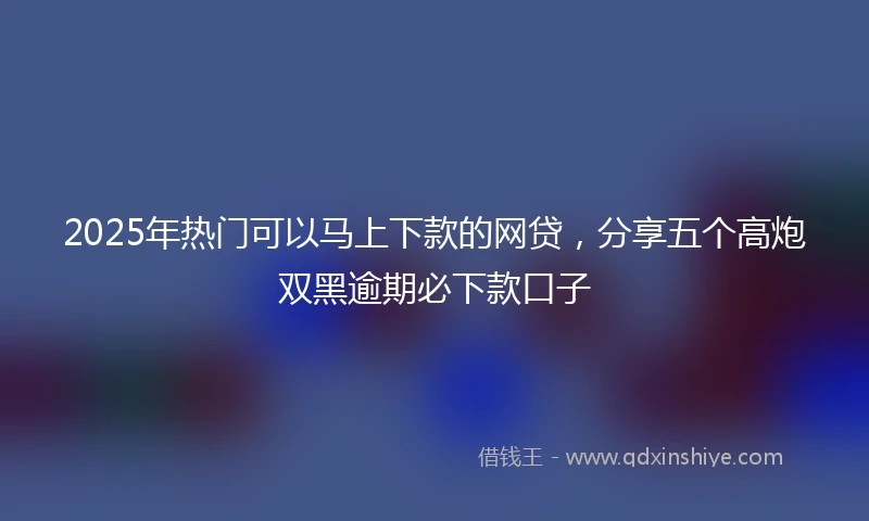 2025年热门可以马上下款的网贷，分享五个高炮双黑逾期必下款口子