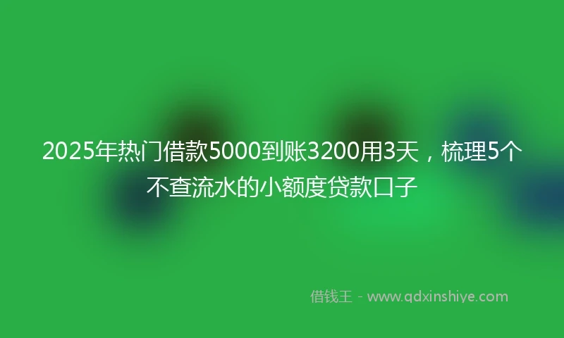 2025年热门借款5000到账3200用3天，梳理5个不查流水的小额度贷款口子