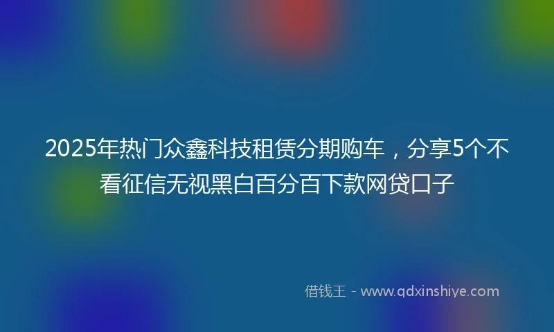 2025年热门众鑫科技租赁分期购车，分享5个不看征信无视黑白百分百下款网贷口子