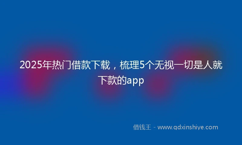 2025年热门借款下载，梳理5个无视一切是人就下款的app