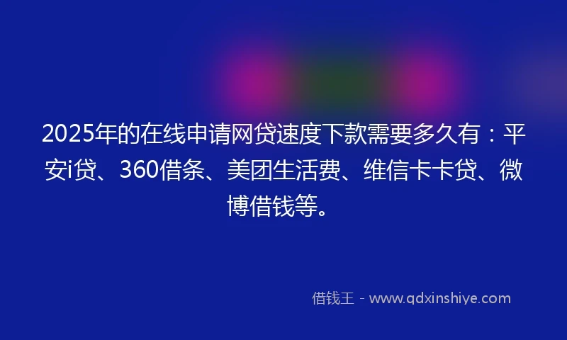 2025年的在线申请网贷速度下款需要多久有：平安i贷、360借条、美团生活费、维信卡卡贷、微博借钱等。